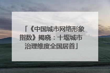 《中国城市网络形象指数》揭晓：十堰城市治理维度全国居首