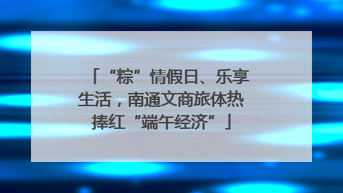 “粽”情假日、乐享生活，南通文商旅体热捧红“端午经济”
