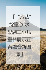“六艺”绽童心 水果湖二小儿童节展示五育融合新图景