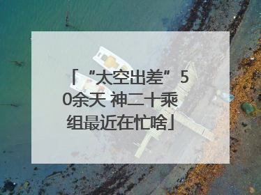 “太空出差”50余天 神二十乘组最近在忙啥