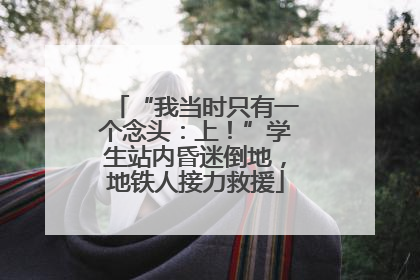 “我当时只有一个念头：上！”学生站内昏迷倒地，地铁人接力救援