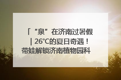 “泉”在济南过暑假｜26℃的夏日奇遇！带娃解锁济南植物园科普馆奇幻之旅