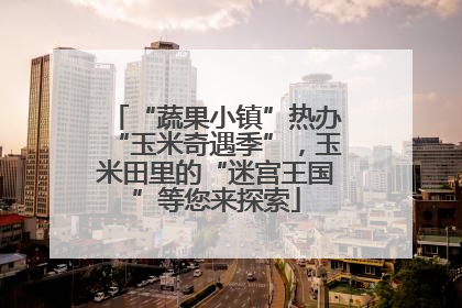 “蔬果小镇”热办“玉米奇遇季”，玉米田里的“迷宫王国”等您来探索