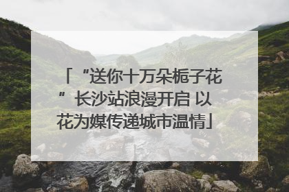 “送你十万朵栀子花”长沙站浪漫开启 以花为媒传递城市温情