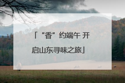 “香”约端午 开启山东寻味之旅