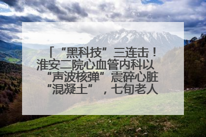 “黑科技”三连击！淮安二院心血管内科以“声波核弹”震碎心脏“混凝土”，七旬老人重获“心”生