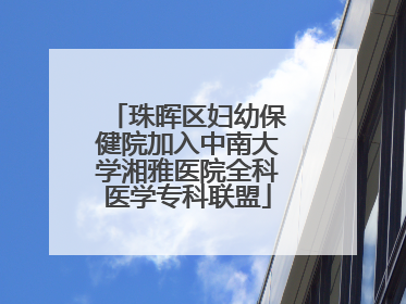 珠晖区妇幼保健院加入中南大学湘雅医院全科医学专科联盟