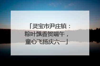 灵宝市尹庄镇：粽叶飘香贺端午，童心飞扬庆六一