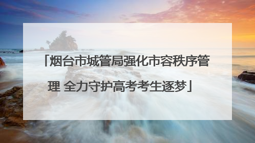 烟台市城管局强化市容秩序管理 全力守护高考考生逐梦