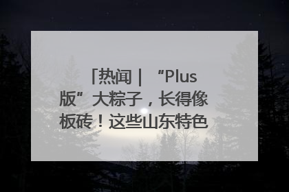 热闻｜“Plus版”大粽子，长得像板砖！这些山东特色粽子你吃过吗？