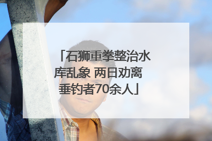 石狮重拳整治水库乱象 两日劝离垂钓者70余人