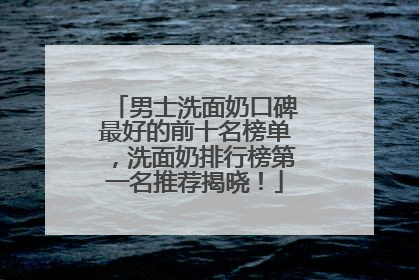 男士洗面奶口碑最好的前十名榜单，洗面奶排行榜第一名推荐揭晓！