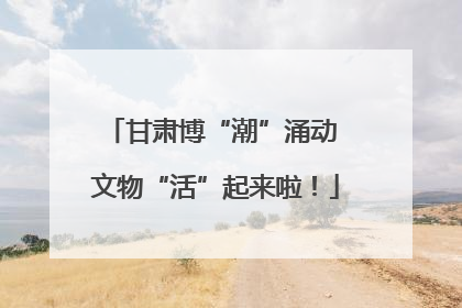 甘肃博“潮”涌动 文物“活”起来啦！
