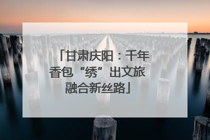 甘肃庆阳：千年香包“绣”出文旅融合新丝路