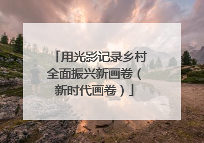 用光影记录乡村全面振兴新画卷（新时代画卷）