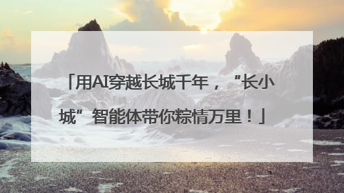 用AI穿越长城千年，“长小城”智能体带你粽情万里！