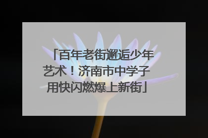 百年老街邂逅少年艺术！济南市中学子用快闪燃爆上新街