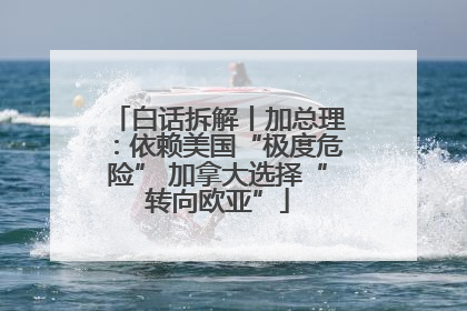 白话拆解丨加总理：依赖美国“极度危险” 加拿大选择“转向欧亚”