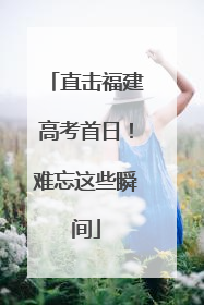 直击福建高考首日！难忘这些瞬间