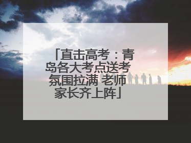 直击高考：青岛各大考点送考氛围拉满 老师家长齐上阵