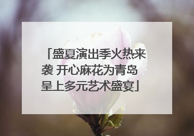 盛夏演出季火热来袭 开心麻花为青岛呈上多元艺术盛宴