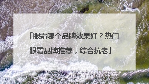 眼霜哪个品牌效果好？热门眼霜品牌推荐，综合抗老