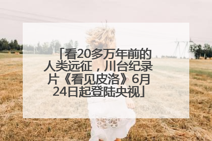 看20多万年前的人类远征，川台纪录片《看见皮洛》6月24日起登陆央视