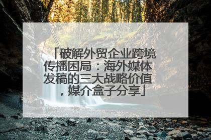 破解外贸企业跨境传播困局：海外媒体发稿的三大战略价值，媒介盒子分享