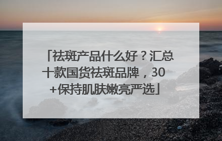 祛斑产品什么好？汇总十款国货祛斑品牌，30+保持肌肤嫩亮严选