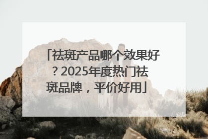 祛斑产品哪个效果好？2025年度热门祛斑品牌，平价好用
