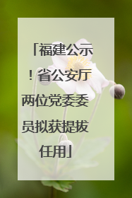 福建公示！省公安厅两位党委委员拟获提拔任用