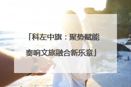 科左中旗：聚势赋能 奏响文旅融合新乐章