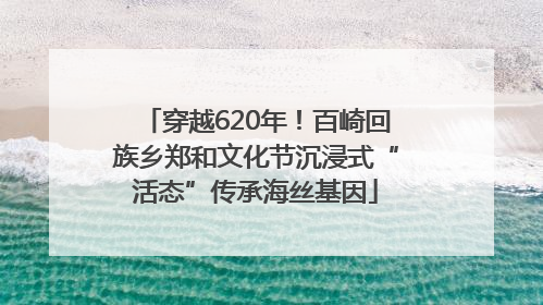 穿越620年！百崎回族乡郑和文化节沉浸式“活态”传承海丝基因
