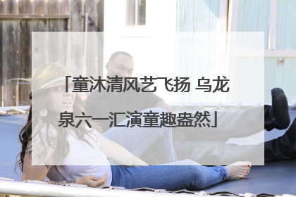 童沐清风艺飞扬 乌龙泉六一汇演童趣盎然
