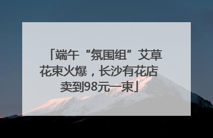 端午“氛围组”艾草花束火爆，长沙有花店卖到98元一束