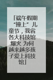 端午假期“撞上”儿童节，我省各大科技馆爆火 为何越来越多孩子爱上科技馆