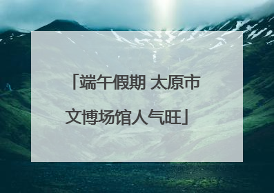 端午假期 太原市文博场馆人气旺