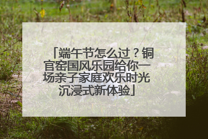 端午节怎么过？铜官窑国风乐园给你一场亲子家庭欢乐时光沉浸式新体验