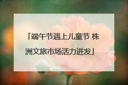 端午节遇上儿童节 株洲文旅市场活力迸发