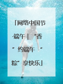 网络中国节·端午｜“香”约端午 “粽”享快乐