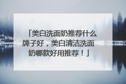 美白洗面奶推荐什么牌子好，美白清洁洗面奶哪款好用推荐！