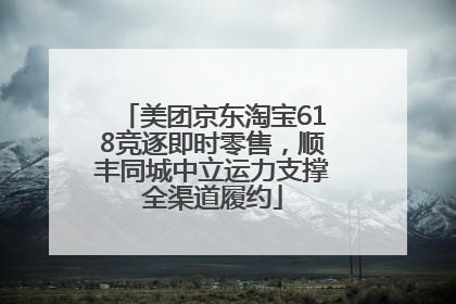 美团京东淘宝618竞逐即时零售，顺丰同城中立运力支撑全渠道履约