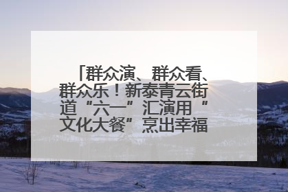 群众演、群众看、群众乐!新泰青云街道“六一”汇演用“文化大餐”烹出幸福“烟火气”
