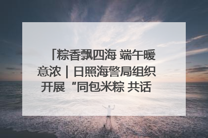 粽香飘四海 端午暖意浓｜日照海警局组织开展“同包米粽 共话端午”系列活动