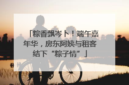 粽香飘岑卜！端午嘉年华，房东阿姨与租客结下“粽子情”