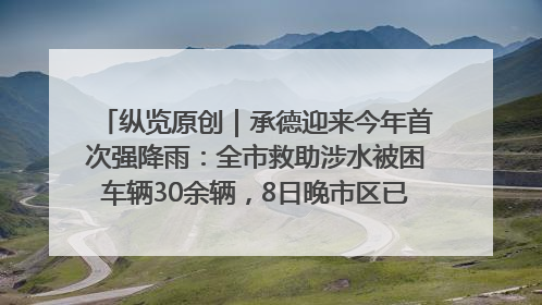 纵览原创｜承德迎来今年首次强降雨：全市救助涉水被困车辆30余辆，8日晚市区已无积水路段，交通恢复畅通