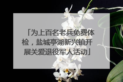 为上百名老兵免费体检，盐城亭湖新兴镇开展关爱退役军人活动