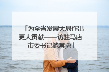 为全省发展大局作出更大贡献——访驻马店市委书记鲍常勇