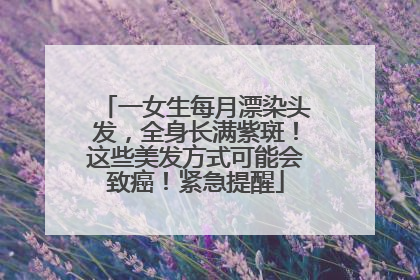 一女生每月漂染头发，全身长满紫斑！这些美发方式可能会致癌！紧急提醒