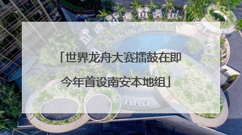 世界龙舟大赛擂鼓在即 今年首设南安本地组